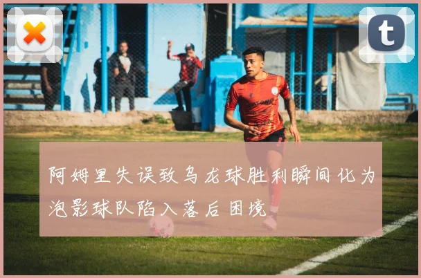 阿姆里失误致乌龙球胜利瞬间化为泡影球队陷入落后困境