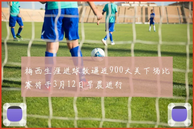 梅西生涯进球数逼近900大关下场比赛将于3月12日早晨进行
