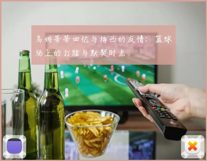 乌姆蒂蒂回忆与梅西的友情：篮球场上的打赌与默契时光