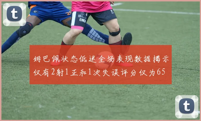 姆巴佩状态低迷全场表现数据揭示仅有2射1正和1次失误评分仅为65
