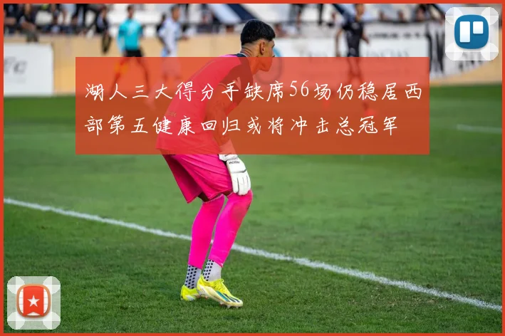 湖人三大得分手缺席56场仍稳居西部第五健康回归或将冲击总冠军