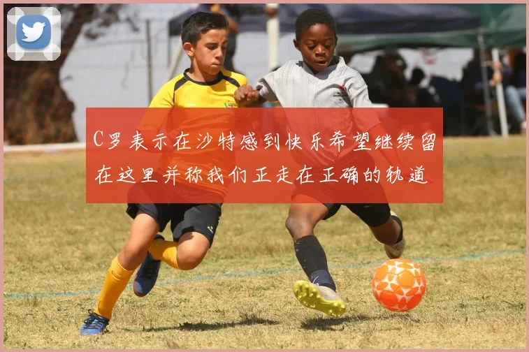 C罗表示在沙特感到快乐希望继续留在这里并称我们正走在正确的轨道上