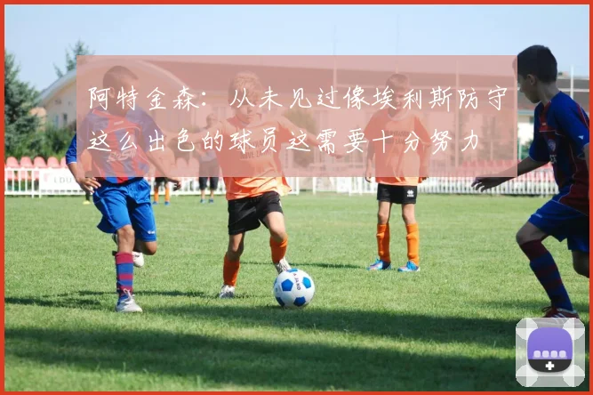 阿特金森：从未见过像埃利斯防守这么出色的球员这需要十分努力