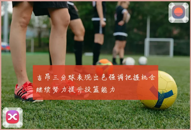 吉昂三分球表现出色强调把握机会继续努力提升投篮能力