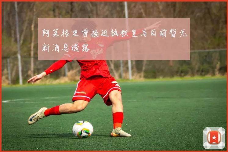 阿莱格里曾接近执教皇马目前暂无新消息透露