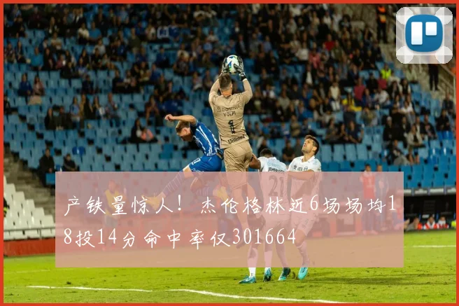 产铁量惊人！杰伦格林近6场场均18投14分命中率仅301664