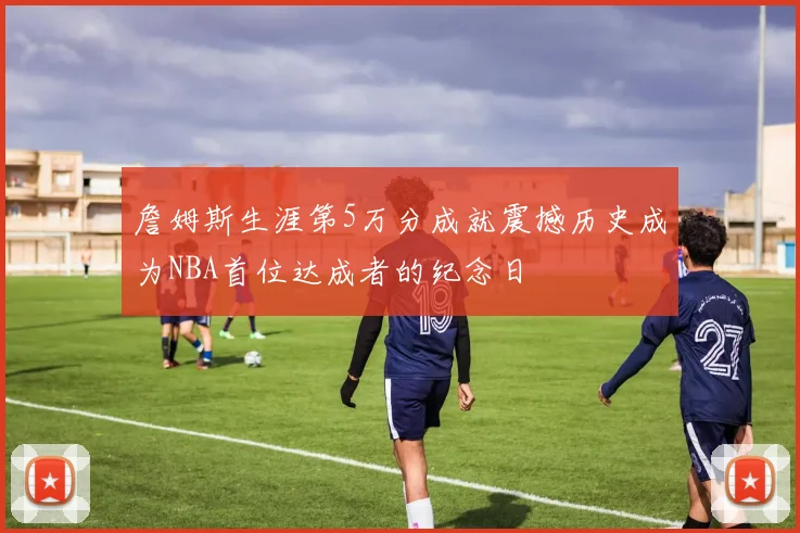 詹姆斯生涯第5万分成就震撼历史成为NBA首位达成者的纪念日