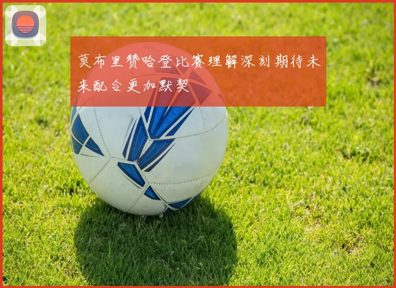 莫布里赞哈登比赛理解深刻期待未来配合更加默契