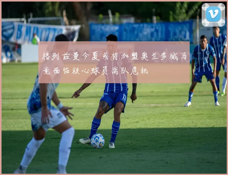 格列兹曼今夏或将加盟奥兰多城马竞面临核心球员离队危机