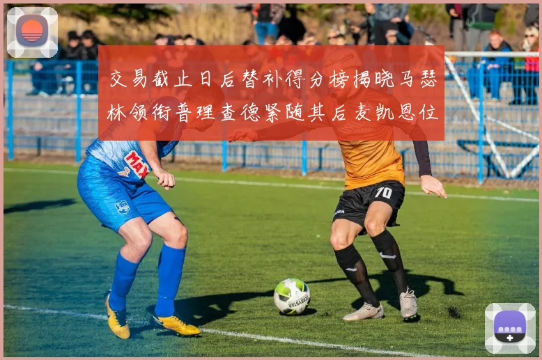 交易截止日后替补得分榜揭晓马瑟林领衔普理查德紧随其后麦凯恩位列第三