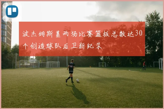 波杰姆斯基两场比赛篮板总数达30个创造球队后卫新纪录