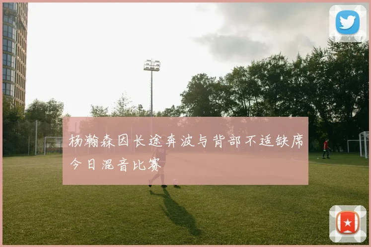 杨瀚森因长途奔波与背部不适缺席今日混音比赛
