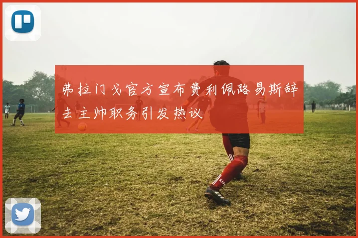 弗拉门戈官方宣布费利佩路易斯辞去主帅职务引发热议