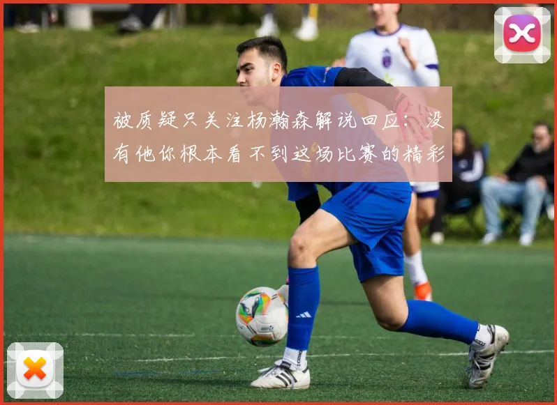 被质疑只关注杨瀚森解说回应：没有他你根本看不到这场比赛的精彩