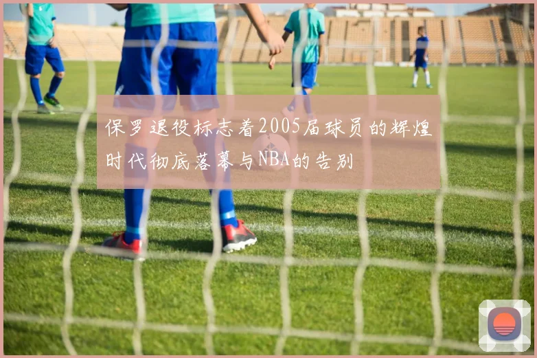 保罗退役标志着2005届球员的辉煌时代彻底落幕与NBA的告别